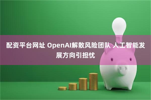 配资平台网址 OpenAI解散风险团队 人工智能发展方向引担忧