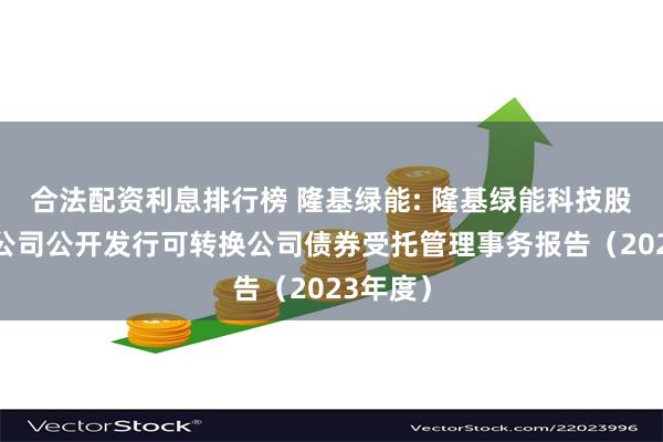 合法配资利息排行榜 隆基绿能: 隆基绿能科技股份有限公司公开发行可转换公司债券受托管理事务报告（2023年度）