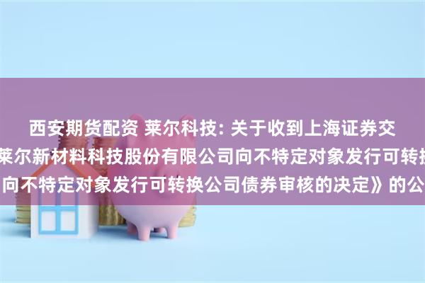 西安期货配资 莱尔科技: 关于收到上海证券交易所《关于终止对广东莱尔新材料科技股份有限公司向不特定对象发行可转换公司债券审核的决定》的公告