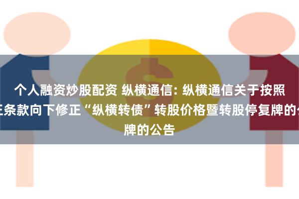 个人融资炒股配资 纵横通信: 纵横通信关于按照修正条款向下修正“纵横转债”转股价格暨转股停复牌的公告