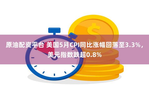 原油配资平台 美国5月CPI同比涨幅回落至3.3%，美元指数跌超0.8%