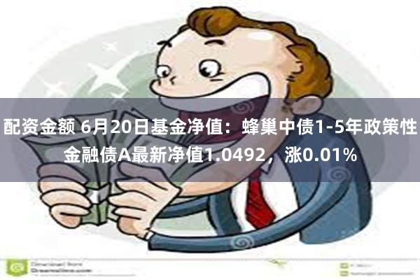 配资金额 6月20日基金净值：蜂巢中债1-5年政策性金融债A最新净值1.0492，涨0.01%