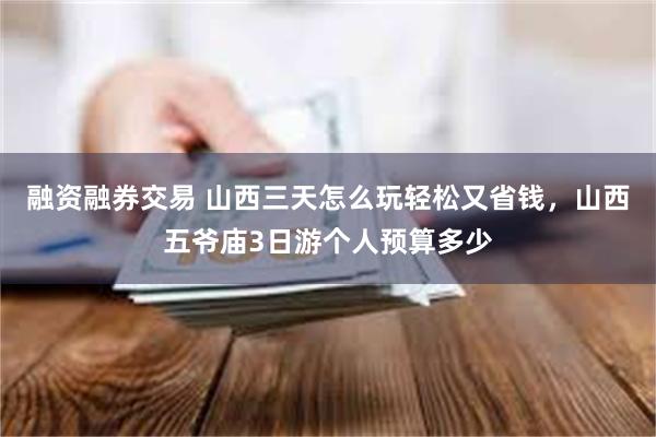 融资融券交易 山西三天怎么玩轻松又省钱，山西五爷庙3日游个人预算多少