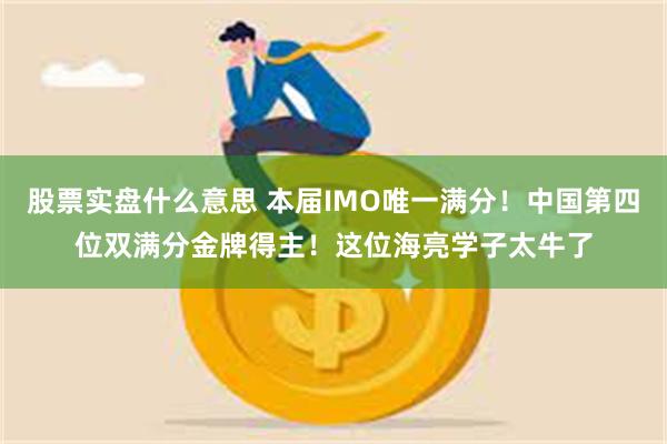 股票实盘什么意思 本届IMO唯一满分！中国第四位双满分金牌得主！这位海亮学子太牛了