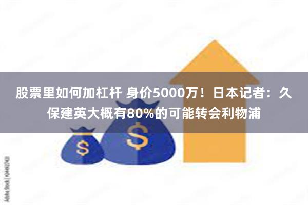 股票里如何加杠杆 身价5000万！日本记者：久保建英大概有80%的可能转会利物浦