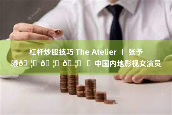 杠杆炒股技巧 The Atelier 丨 张予曦🦋🦋🦋 ✨中国内地影视女演员