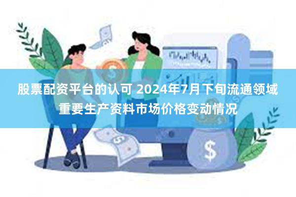 股票配资平台的认可 2024年7月下旬流通领域重要生产资料市场价格变动情况