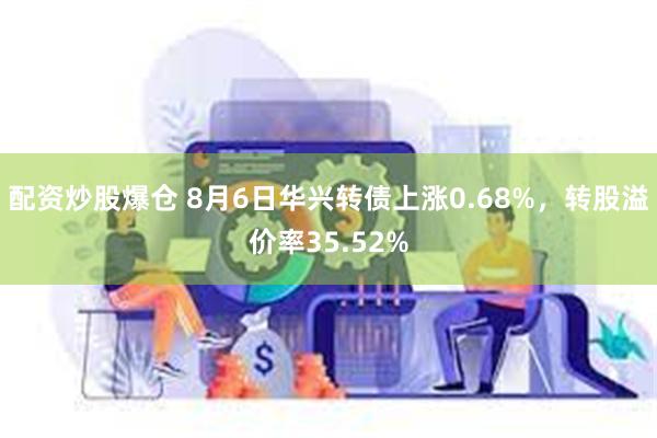 配资炒股爆仓 8月6日华兴转债上涨0.68%，转股溢价率35.52%