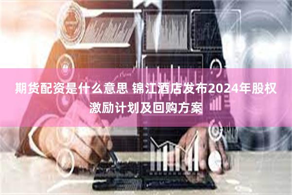 期货配资是什么意思 锦江酒店发布2024年股权激励计划及回购方案