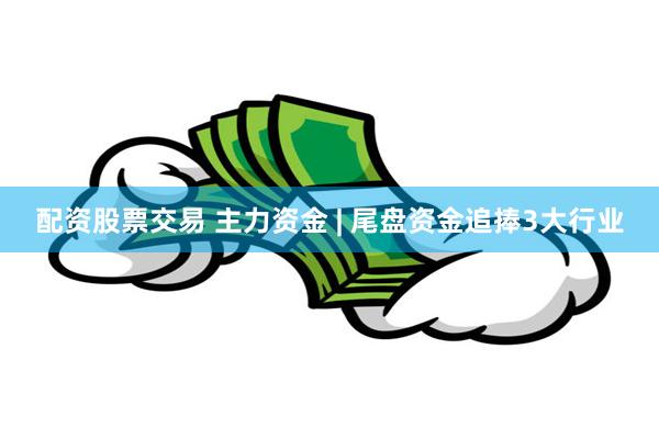 配资股票交易 主力资金 | 尾盘资金追捧3大行业