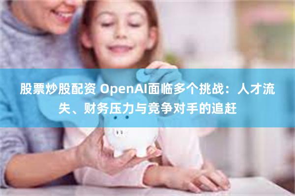 股票炒股配资 OpenAI面临多个挑战：人才流失、财务压力与竞争对手的追赶