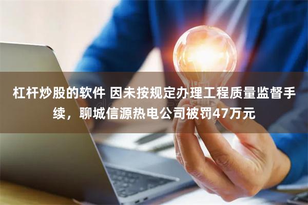 杠杆炒股的软件 因未按规定办理工程质量监督手续，聊城信源热电公司被罚47万元