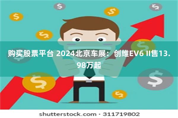 购买股票平台 2024北京车展：创维EV6 II售13.98万起