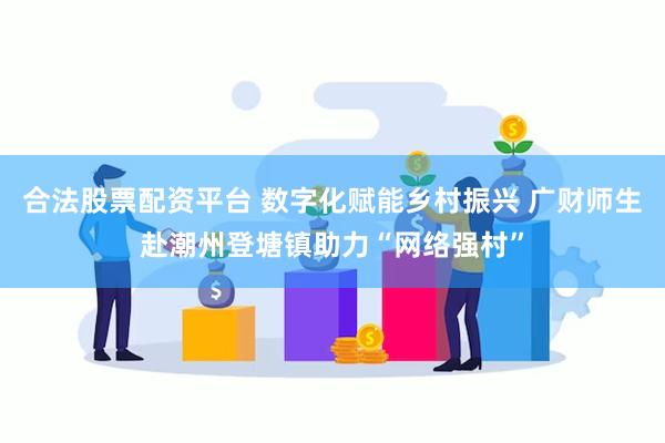 合法股票配资平台 数字化赋能乡村振兴 广财师生赴潮州登塘镇助力“网络强村”