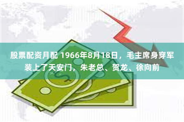 股票配资月配 1966年8月18日，毛主席身穿军装上了天安门，朱老总、贺龙、徐向前