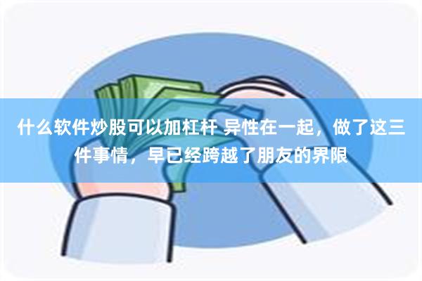 什么软件炒股可以加杠杆 异性在一起，做了这三件事情，早已经跨越了朋友的界限