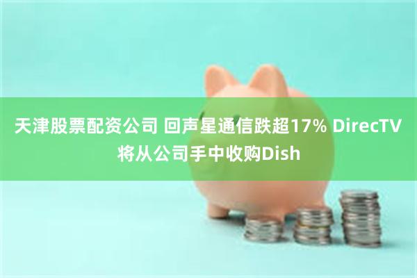 天津股票配资公司 回声星通信跌超17% DirecTV将从公司手中收购Dish