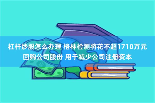 杠杆炒股怎么办理 格林检测将花不超1710万元回购公司股份 用于减少公司注册资本