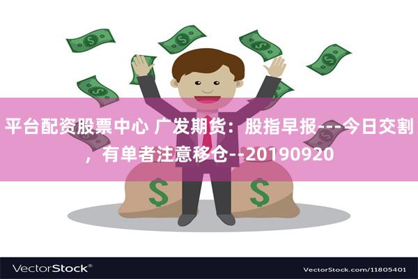 平台配资股票中心 广发期货：股指早报---今日交割，有单者注意移仓--20190920