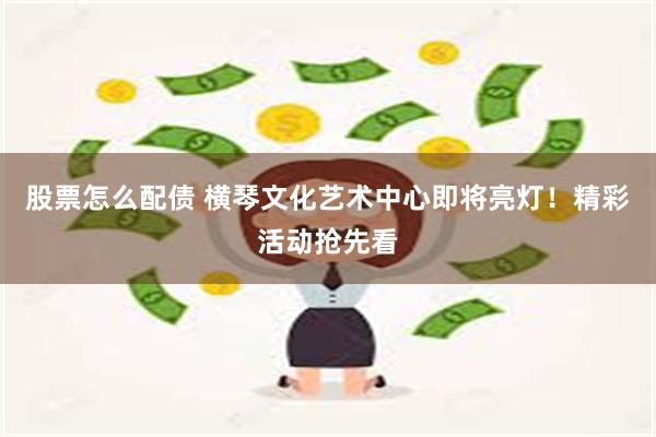 股票怎么配债 横琴文化艺术中心即将亮灯！精彩活动抢先看