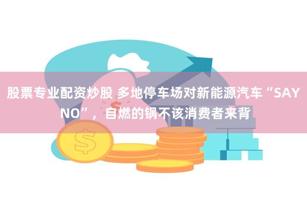 股票专业配资炒股 多地停车场对新能源汽车“SAY NO”，自燃的锅不该消费者来背