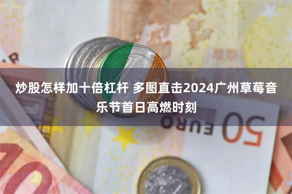 炒股怎样加十倍杠杆 多图直击2024广州草莓音乐节首日高燃时刻