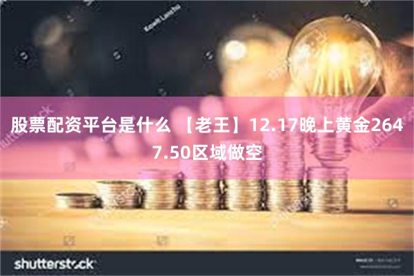 股票配资平台是什么 【老王】12.17晚上黄金2647.50区域做空