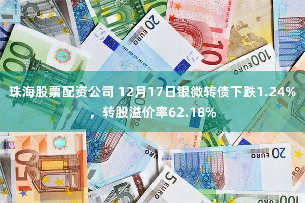 珠海股票配资公司 12月17日银微转债下跌1.24%，转股溢价率62.18%