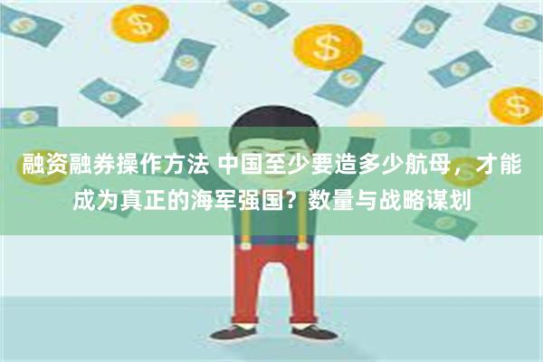 融资融券操作方法 中国至少要造多少航母，才能成为真正的海军强国？数量与战略谋划