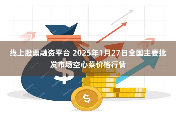 线上股票融资平台 2025年1月27日全国主要批发市场空心菜价格行情