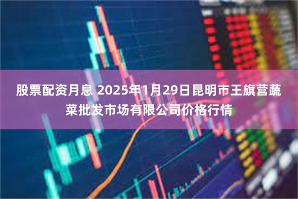 股票配资月息 2025年1月29日昆明市王旗营蔬菜批发市场有限公司价格行情