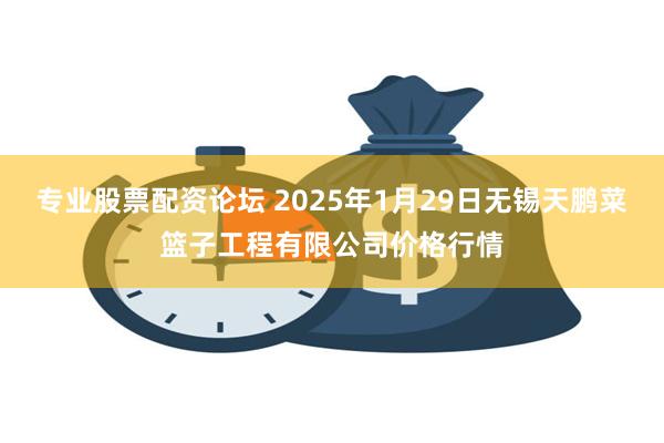 专业股票配资论坛 2025年1月29日无锡天鹏菜篮子工程有限公司价格行情