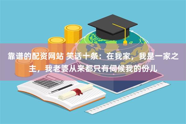 靠谱的配资网站 笑话十条：在我家，我是一家之主，我老婆从来都只有伺候我的份儿