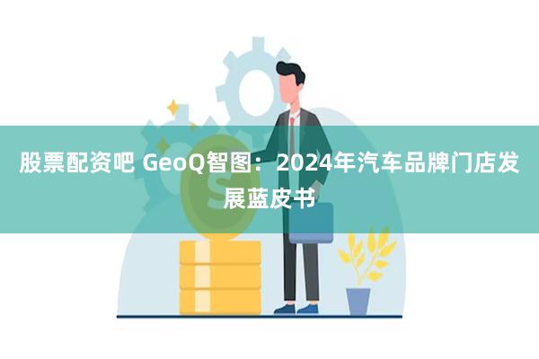 股票配资吧 GeoQ智图：2024年汽车品牌门店发展蓝皮书